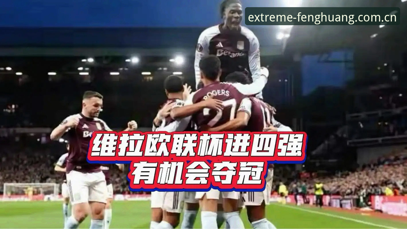 维拉3-0弗赖堡欧联杯夺冠全解析：凤凰体育官方X7Z9赛事情报体验
